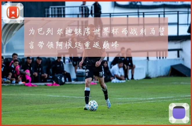 为巴列尔迪缺席世界杯而战利马誓言带领阿根廷重返巅峰