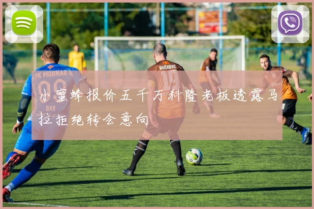 小蜜蜂报价五千万科隆老板透露马拉拒绝转会意向