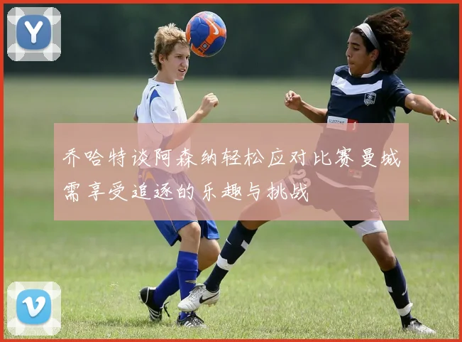 乔哈特谈阿森纳轻松应对比赛曼城需享受追逐的乐趣与挑战