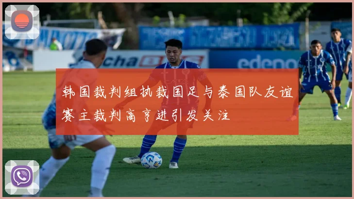 韩国裁判组执裁国足与泰国队友谊赛主裁判高亨进引发关注