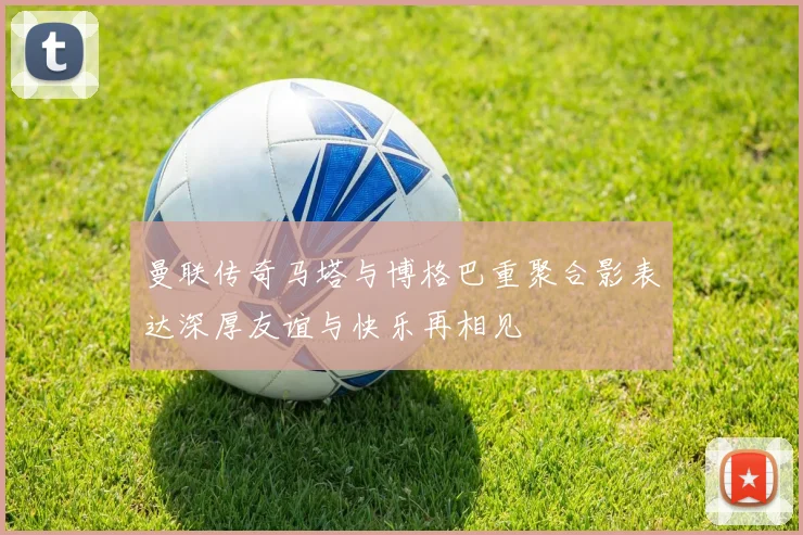曼联传奇马塔与博格巴重聚合影表达深厚友谊与快乐再相见