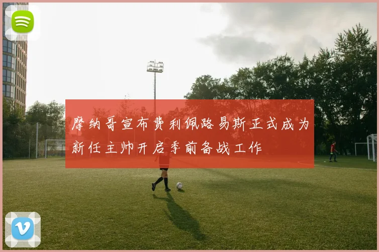 摩纳哥宣布费利佩路易斯正式成为新任主帅开启季前备战工作