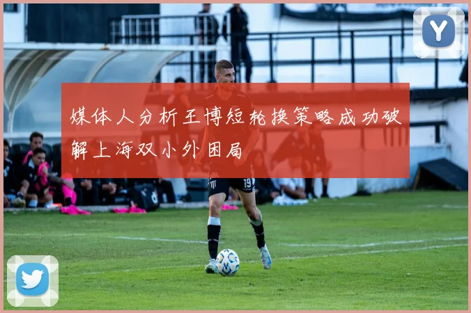 媒体人分析王博短轮换策略成功破解上海双小外困局