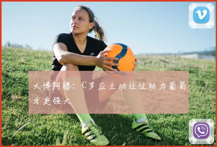 大博阿滕：C罗应主动让位助力葡萄牙更强大
