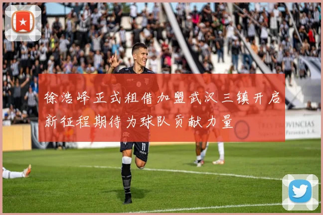 徐浩峰正式租借加盟武汉三镇开启新征程期待为球队贡献力量