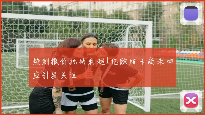 热刺报价托纳利超1亿欧纽卡尚未回应引发关注