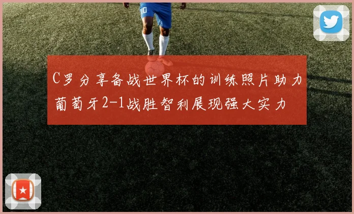 C罗分享备战世界杯的训练照片助力葡萄牙2-1战胜智利展现强大实力