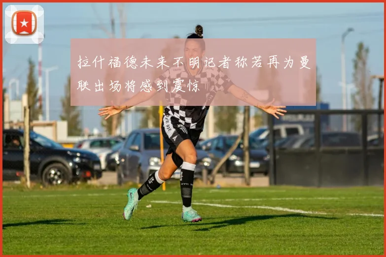 拉什福德未来不明记者称若再为曼联出场将感到震惊
