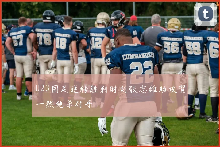 U23国足逆转胜利时刻张志雄助攻贺一然绝杀对手