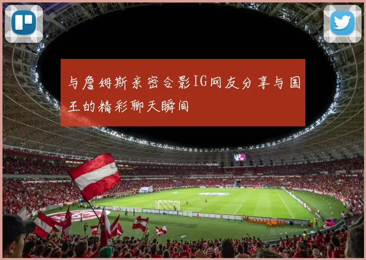 与詹姆斯亲密合影IG网友分享与国王的精彩聊天瞬间