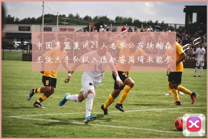 中国男篮集训21人名单公布杨瀚森王俊杰李弘权入选赵睿周琦未能参加