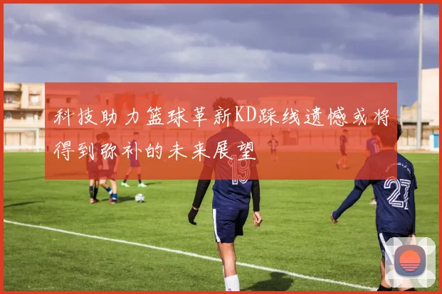 科技助力篮球革新KD踩线遗憾或将得到弥补的未来展望