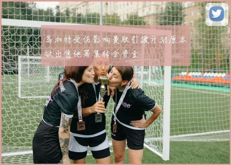 乌加特受伤影响曼联引援计划原本欲出售他筹集转会资金