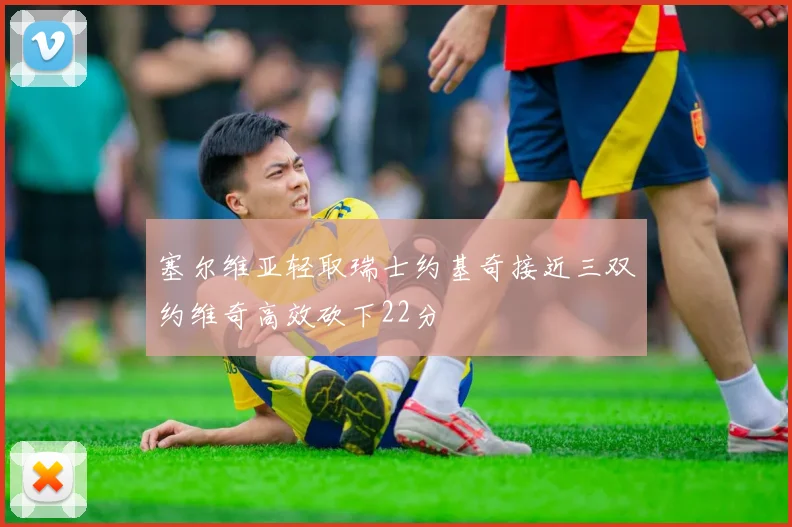 塞尔维亚轻取瑞士约基奇接近三双约维奇高效砍下22分