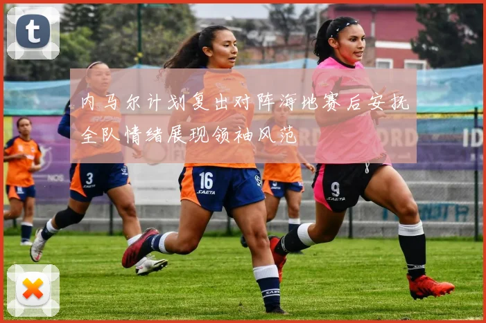 内马尔计划复出对阵海地赛后安抚全队情绪展现领袖风范