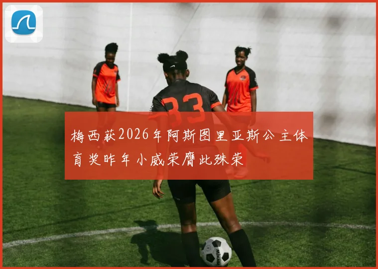 梅西获2026年阿斯图里亚斯公主体育奖昨年小威荣膺此殊荣