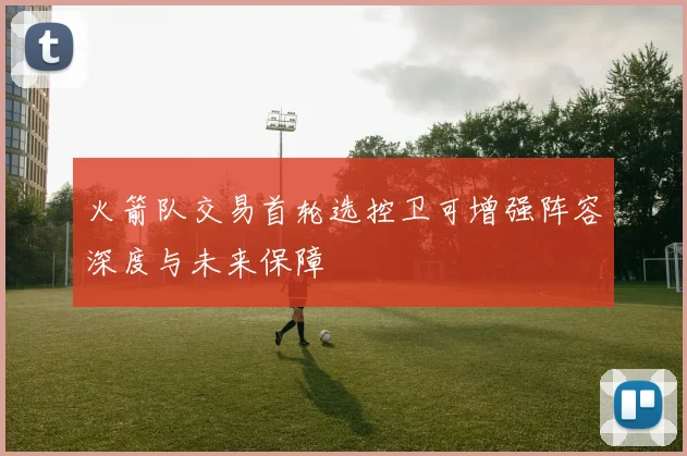 火箭队交易首轮选控卫可增强阵容深度与未来保障