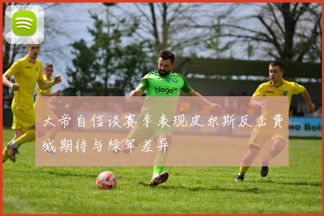 大帝自信谈赛季表现皮尔斯反击费城期待与绿军差异