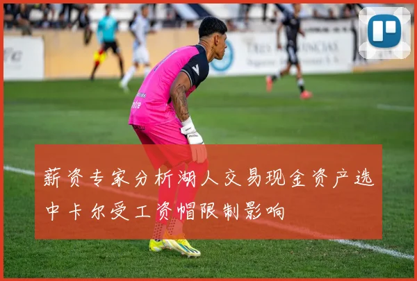 薪资专家分析湖人交易现金资产选中卡尔受工资帽限制影响