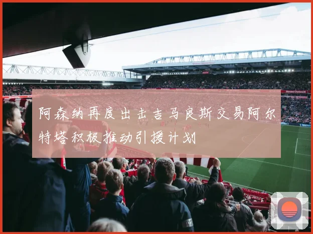 阿森纳再度出击吉马良斯交易阿尔特塔积极推动引援计划