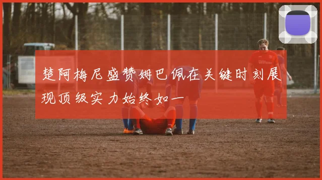 楚阿梅尼盛赞姆巴佩在关键时刻展现顶级实力始终如一