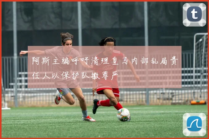 阿斯主编呼吁清理皇马内部乱局责任人以保护队徽尊严