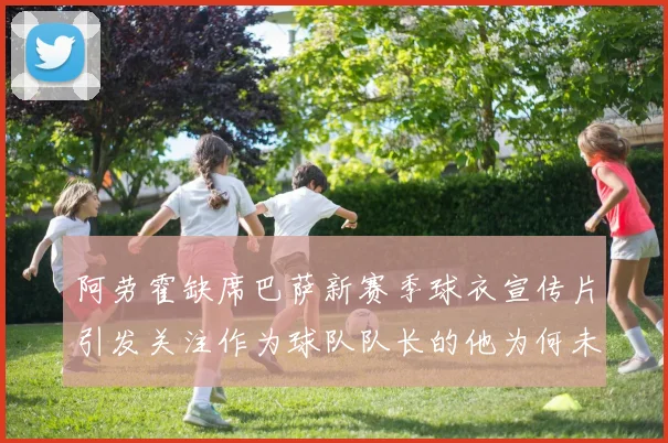 阿劳霍缺席巴萨新赛季球衣宣传片引发关注作为球队队长的他为何未现身