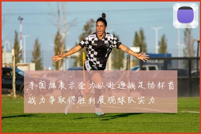 李国旭表示全力以赴迎战足协杯首战力争取得胜利展现球队实力