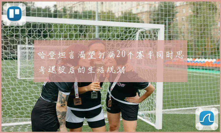 哈登坦言渴望打满20个赛季同时思考退役后的生活规划