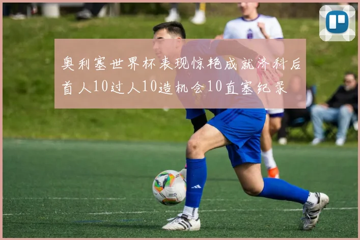奥利塞世界杯表现惊艳成就济科后首人10过人10造机会10直塞纪录