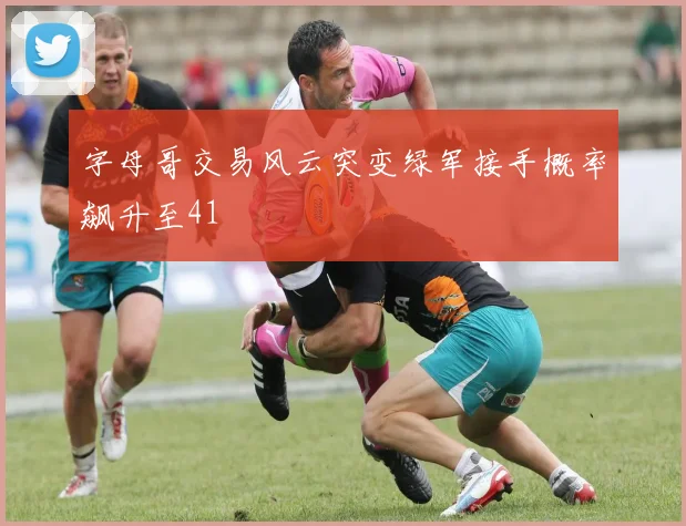 字母哥交易风云突变绿军接手概率飙升至41