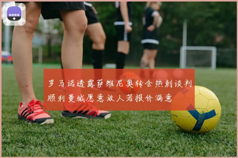 罗马诺透露萨维尼奥转会热刺谈判顺利曼城愿意放人若报价满意