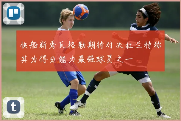 快船新秀瓦格勒期待对决杜兰特称其为得分能力最强球员之一